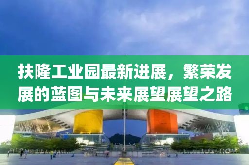 扶隆工業(yè)園最新進(jìn)展，繁榮發(fā)展的藍(lán)圖與未來(lái)展望展望之路