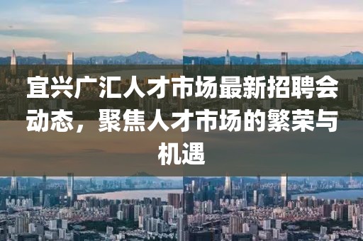 宜興廣匯人才市場最新招聘會動態(tài)，聚焦人才市場的繁榮與機遇