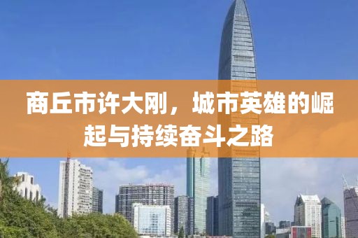 商丘市許大剛，城市英雄的崛起與持續(xù)奮斗之路