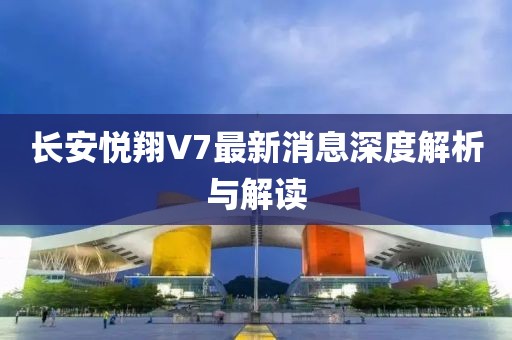 長安悅翔V7最新消息深度解析與解讀
