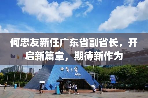 何忠友新任廣東省副省長，開啟新篇章，期待新作為