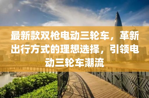 最新款雙槍電動三輪車，革新出行方式的理想選擇，引領(lǐng)電動三輪車潮流