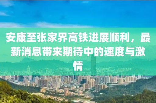 安康至張家界高鐵進(jìn)展順利，最新消息帶來期待中的速度與激情