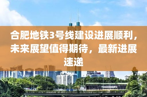 合肥地鐵3號(hào)線建設(shè)進(jìn)展順利，未來(lái)展望值得期待，最新進(jìn)展速遞