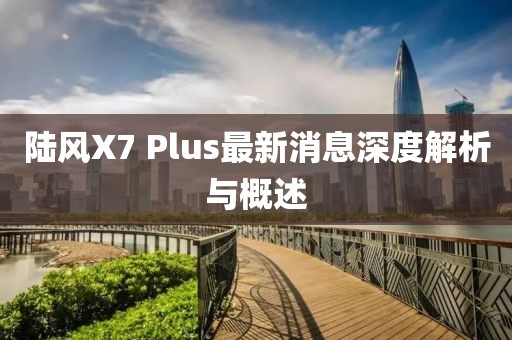 陸風(fēng)X7 Plus最新消息深度解析與概述