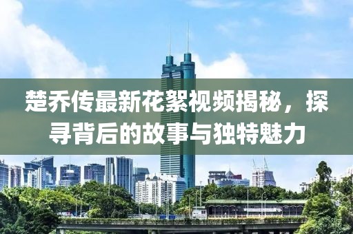 楚喬傳最新花絮視頻揭秘，探尋背后的故事與獨(dú)特魅力