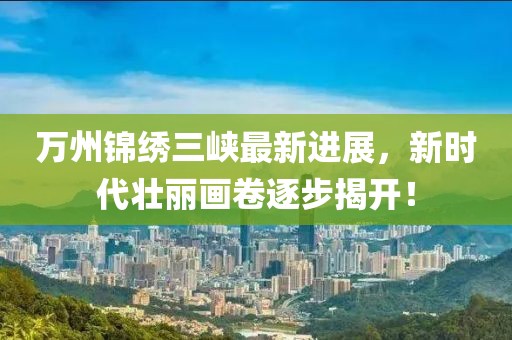 萬州錦繡三峽最新進展，新時代壯麗畫卷逐步揭開！