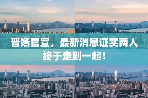 晉嫣官宣，最新消息證實(shí)兩人終于走到一起！
