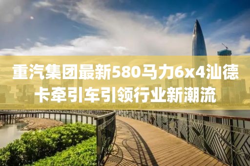 重汽集團(tuán)最新580馬力6x4汕德卡牽引車引領(lǐng)行業(yè)新潮流