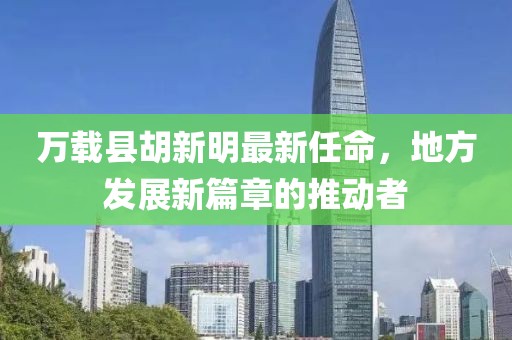 萬載縣胡新明最新任命，地方發(fā)展新篇章的推動(dòng)者