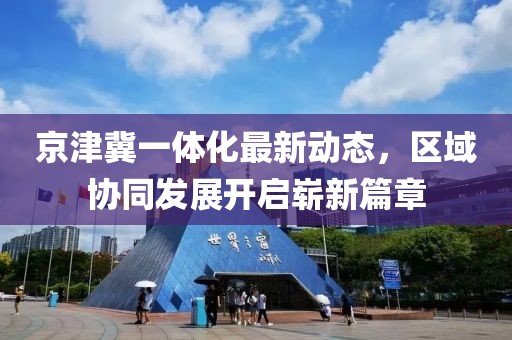 京津冀一體化最新動態(tài)，區(qū)域協(xié)同發(fā)展開啟嶄新篇章