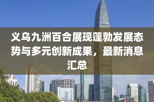 義烏九洲百合展現(xiàn)蓬勃發(fā)展態(tài)勢與多元創(chuàng)新成果，最新消息匯總