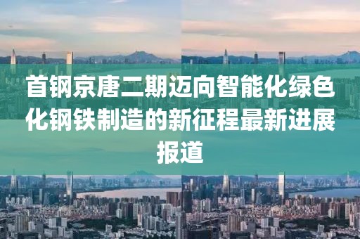 首鋼京唐二期邁向智能化綠色化鋼鐵制造的新征程最新進(jìn)展報(bào)道