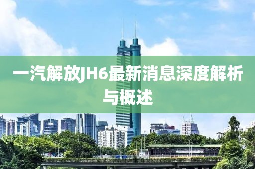 一汽解放JH6最新消息深度解析與概述