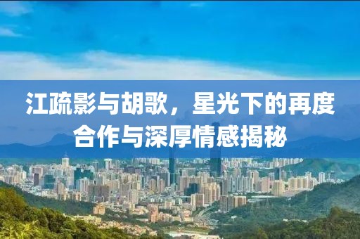 江疏影與胡歌，星光下的再度合作與深厚情感揭秘