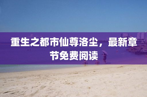 重生之都市仙尊洛塵，最新章節(jié)免費閱讀