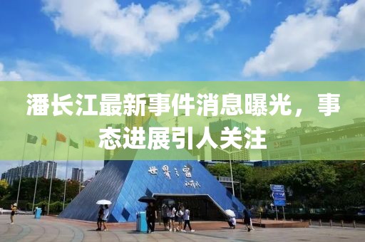 潘長(zhǎng)江最新事件消息曝光，事態(tài)進(jìn)展引人關(guān)注