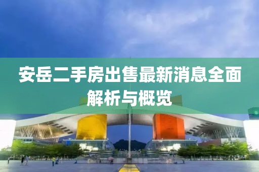 安岳二手房出售最新消息全面解析與概覽