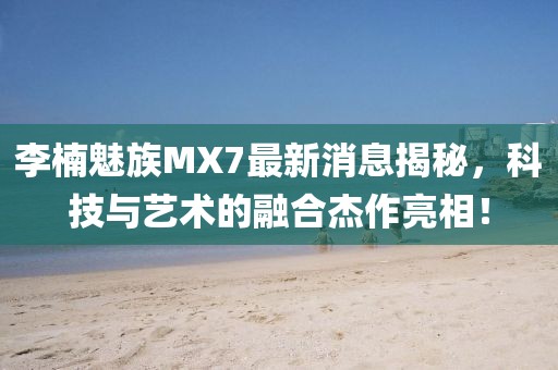 李楠魅族MX7最新消息揭秘，科技與藝術(shù)的融合杰作亮相！