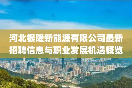 河北銀隆新能源有限公司最新招聘信息與職業(yè)發(fā)展機(jī)遇概覽