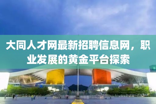 大同人才網(wǎng)最新招聘信息網(wǎng)，職業(yè)發(fā)展的黃金平臺(tái)探索