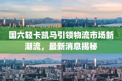 國六輕卡凱馬引領(lǐng)物流市場新潮流，最新消息揭秘