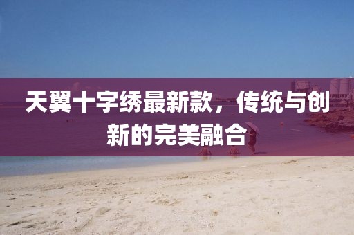 天翼十字繡最新款，傳統(tǒng)與創(chuàng)新的完美融合