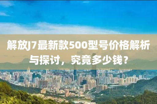 解放J7最新款500型號價(jià)格解析與探討，究竟多少錢？