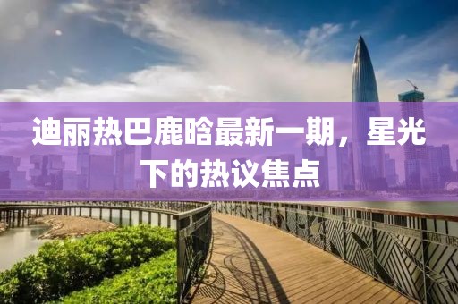 迪麗熱巴鹿晗最新一期，星光下的熱議焦點(diǎn)