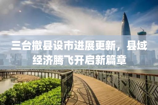 三臺(tái)撤縣設(shè)市進(jìn)展更新，縣域經(jīng)濟(jì)騰飛開啟新篇章