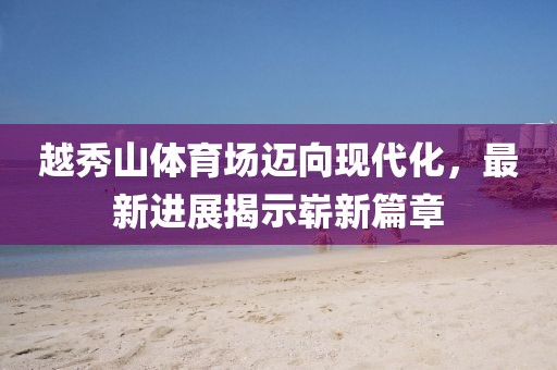 越秀山體育場(chǎng)邁向現(xiàn)代化，最新進(jìn)展揭示嶄新篇章
