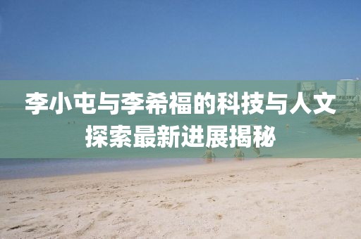 李小屯與李希福的科技與人文探索最新進(jìn)展揭秘