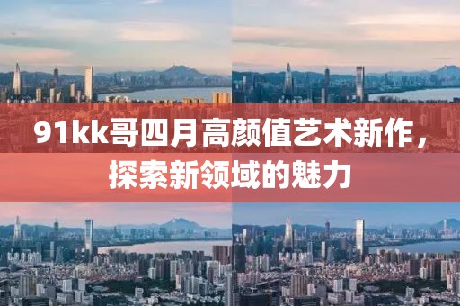 91kk哥四月高顏值藝術(shù)新作，探索新領(lǐng)域的魅力