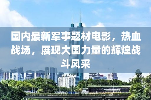 國(guó)內(nèi)最新軍事題材電影，熱血戰(zhàn)場(chǎng)，展現(xiàn)大國(guó)力量的輝煌戰(zhàn)斗風(fēng)采