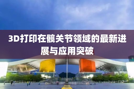3D打印在髖關(guān)節(jié)領(lǐng)域的最新進(jìn)展與應(yīng)用突破