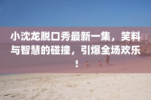 小沈龍脫口秀最新一集，笑料與智慧的碰撞，引爆全場歡樂！