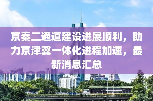 京秦二通道建設(shè)進展順利，助力京津冀一體化進程加速，最新消息匯總
