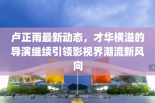 盧正雨最新動(dòng)態(tài)，才華橫溢的導(dǎo)演繼續(xù)引領(lǐng)影視界潮流新風(fēng)向