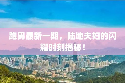 跑男最新一期，陸地夫婦的閃耀時(shí)刻揭秘！