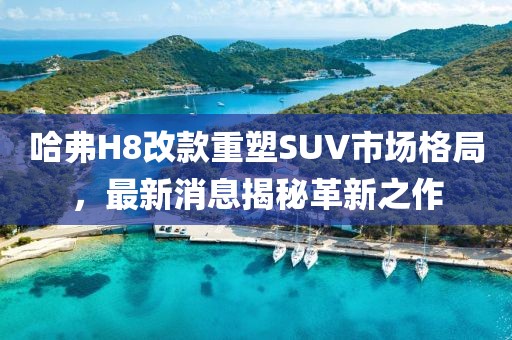 哈弗H8改款重塑SUV市場格局，最新消息揭秘革新之作