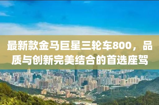 最新款金馬巨星三輪車800，品質(zhì)與創(chuàng)新完美結(jié)合的首選座駕