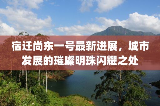 宿遷尚東一號最新進(jìn)展，城市發(fā)展的璀璨明珠閃耀之處