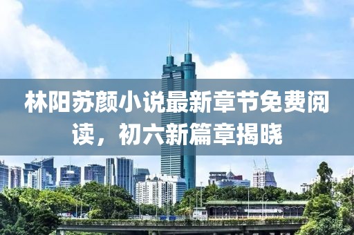 林陽蘇顏小說最新章節(jié)免費(fèi)閱讀，初六新篇章揭曉