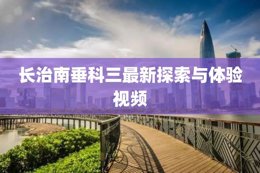 長治南垂科三最新探索與體驗視頻