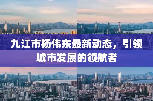 九江市楊偉東最新動態(tài)，引領(lǐng)城市發(fā)展的領(lǐng)航者