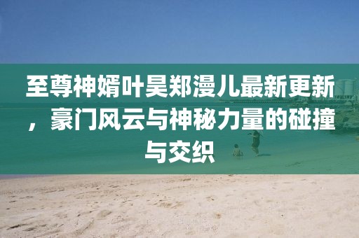 至尊神婿葉昊鄭漫兒最新更新，豪門風(fēng)云與神秘力量的碰撞與交織
