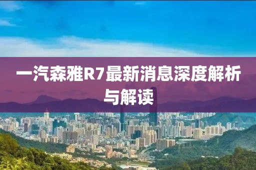 一汽森雅R7最新消息深度解析與解讀