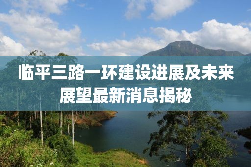 臨平三路一環(huán)建設(shè)進(jìn)展及未來展望最新消息揭秘