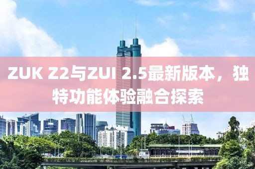 ZUK Z2與ZUI 2.5最新版本，獨(dú)特功能體驗(yàn)融合探索