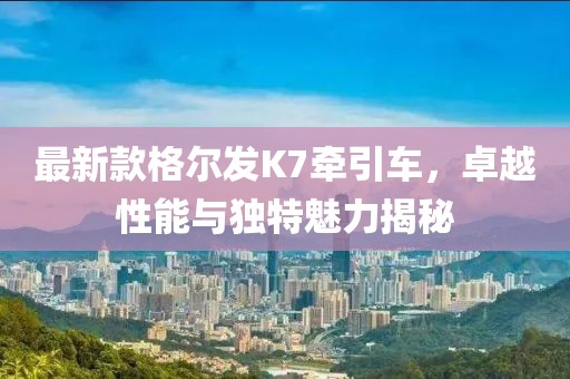 最新款格爾發(fā)K7牽引車(chē)，卓越性能與獨(dú)特魅力揭秘
